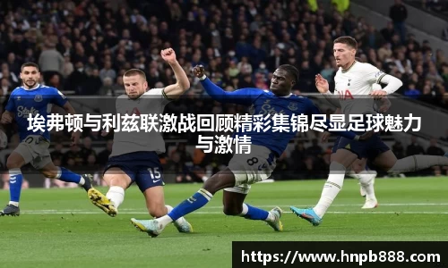 埃弗顿与利兹联激战回顾精彩集锦尽显足球魅力与激情