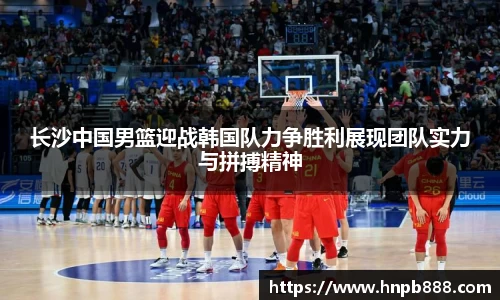 长沙中国男篮迎战韩国队力争胜利展现团队实力与拼搏精神