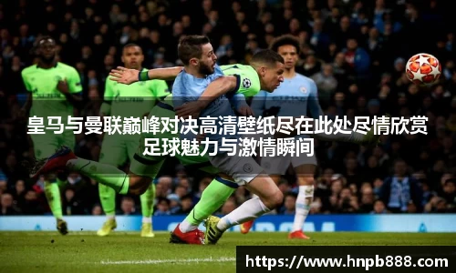 皇马与曼联巅峰对决高清壁纸尽在此处尽情欣赏足球魅力与激情瞬间