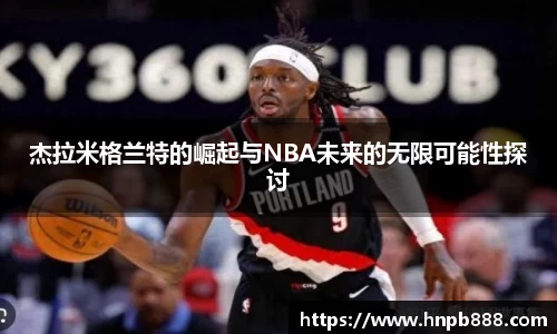 杰拉米格兰特的崛起与NBA未来的无限可能性探讨
